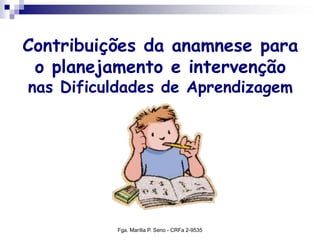 Contribuições da anamnese para
o planejamento e intervenção
nas Dificuldades de Aprendizagem
Fga. Marília P. Seno - CRFa 2-9535
 