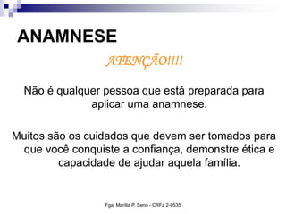 ANAMNESE
ATENÇÃO!!!!
Não é qualquer pessoa que está preparada para
aplicar uma anamnese.
Muitos são os cuidados que devem ser tomados para
que você conquiste a confiança, demonstre ética e
capacidade de ajudar aquela família.
Fga. Marília P. Seno - CRFa 2-9535
 