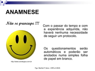 ANAMNESE
Com o passar do tempo e com
a experiência adquirida, não
haverá nenhuma necessidade
de seguir um protocolo.
Os questionamentos serão
automáticos e poderão ser
anotados numa simples folha
de papel em branco.
Não se preocupe !!!
http://www.outralogica.com.br
Fga. Marília P. Seno - CRFa 2-9535
 