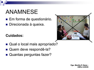 Fga. Marília P. Seno -
CRFa 2-9535
ANAMNESE
 Em forma de questionário.
 Direcionada à queixa.
Cuidados:
 Qual o local mais apropriado?
 Quem deve respondê-la?
 Quantas perguntas fazer?
 