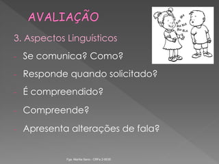3. Aspectos Linguísticos
- Se comunica? Como?
- Responde quando solicitado?
- É compreendido?
- Compreende?
- Apresenta alterações de fala?
Fga. Marília Seno - CRFa 2-9535
 