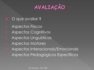  O que avaliar ?
1. Aspectos Físicos
2. Aspectos Cognitivos
3. Aspectos Linguísticos
4. Aspectos Motores
5. Aspectos Interacionais/Emocionais
6. Aspectos Pedagógicos Específicos
Fga. Marília Seno - CRFa 2-9535
 