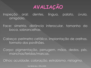 Inspeção oral: dentes, língua, palato, úvula,
amígdala.
Face: simetria, distância interocular, tamanho da
boca, sobrancelhas.
Cabeça: perímetro cefálico, implantação de orelhas,
formato dos pavilhões.
Corpo: pigmentação, penugem, mãos, dedos, pés,
manchas/feridas/marcas.
Olhos: acuidade, coloração, estrabismo, nistagmo.
Fga. Marília Seno - CRFa 2-9535
 