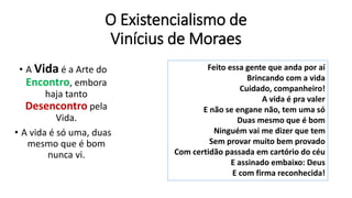 O Existencialismo de
Vinícius de Moraes
• A Vida é a Arte do
Encontro, embora
haja tanto
Desencontro pela
Vida.
• A vida é só uma, duas
mesmo que é bom
nunca vi.
Feito essa gente que anda por aí
Brincando com a vida
Cuidado, companheiro!
A vida é pra valer
E não se engane não, tem uma só
Duas mesmo que é bom
Ninguém vai me dizer que tem
Sem provar muito bem provado
Com certidão passada em cartório do céu
E assinado embaixo: Deus
E com firma reconhecida!
 
