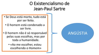 O Existencialismo de
Jean-Paul Sartre
• Se Deus está morto, tudo está
por ser feito.
• O homem está condenado a
ser livre.
• O homem não é só responsável
pelas suas escolhas, mas por
toda a humanidade.
• «Ao me escolher, estou
escolhendo o Homem»
ANGÚSTIA
 