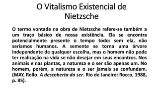 O Vitalismo Existencial de
Nietzsche
O termo vontade na obra de Nietzsche refere-se também a
um traço básico de nossa existência. Ela se encontra
potencialmente presente o tempo todo: sem ela, não
seríamos humanos. A semente se torna uma árvore
independente de qualquer escolha, mas o homem não pode
ter realização na vida se não desejar em seus encontros. Nos
animais e nas plantas, a natureza e o ser são apenas um. No
homem, porém, a natureza e o ser jamais se confundem.
(MAY, Rollo. A descoberta do ser. Rio de Janeiro: Rocco, 1988,
p. 85).
 