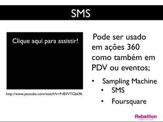 SMS	

Pode ser usado
em ações 360
como também em
PDV ou eventos;	

	

•  Sampling Machine	

•  SMS	

•  Foursquare	

	

http://www.youtube.com/watch?v=FrBVVTGbk9k	

Clique aqui para assistir!	

 