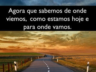 Agora que sabemos de onde 	

viemos, como estamos hoje e 	

para onde vamos.	

 