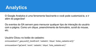 Analytics
O Google Analytics é uma ferramenta fascinante e você pode customizá-la, e ir
além do pageview!
Os eventos do GA servem para mensurar qualquer tipo de interação do usuário
com a página. Como um clique, preenchimento de formulário, scroll do mouse,
etc.
Usuário Clicou no botão de cadastro:
onmousedown="_gaq.push(['_trackEvent', 'cadastro', 'clique', 'botao_cadastre-se']);"
onmousedown="ga('send', 'event', 'cadastro', 'clique', 'bota_cadastre-se');"
 