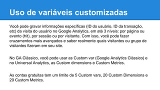 Uso de variáveis customizadas
Você pode gravar informações específicas (ID do usuário, ID da transação,
etc) da visita do usuário no Google Analytics, em até 3 níveis: por página ou
evento (hit), por sessão ou por visitante. Com isso, você pode fazer
cruzamentos mais avançados e saber realmente quais visitantes ou grupo de
visitantes fizeram em seu site.
No GA Clássico, você pode usar as Custom var (Google Analytics Clássico) e
no Universal Analytics, as Custom dimensions e Custom Metrics.
As contas gratuitas tem um limite de 5 Custom vars, 20 Custom Dimensions e
20 Custom Metrics.
 