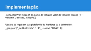 Implementação
_setCustomVar(índice (1-5), nome da varíavel, valor da varíavel, escopo (1 -
visitante, 2-sessão, 3-página))
Usuário se logou em sua plataforma de membros ou e-commerce:
_gaq.push(['_setCustomVar', 1, 'ID_Usuario', '12345', 1]);
 