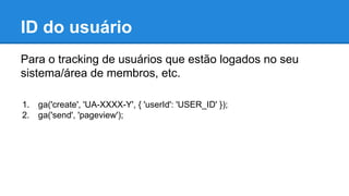 ID do usuário
Para o tracking de usuários que estão logados no seu
sistema/área de membros, etc.
1. ga('create', 'UA-XXXX-Y', { 'userId': 'USER_ID' });
2. ga('send', 'pageview');
 