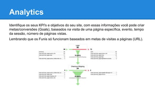 Analytics
Identifique os seus KPI's e objetivos do seu site, com essas informações você pode criar
metas/conversões (Goals), baseados na visita de uma página específica, evento, tempo
da sessão, número de páginas vistas.
Lembrando que os Funis só funcionam baseados em metas de visitas a páginas (URL).
 