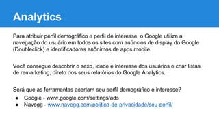 Analytics
Para atribuir perfil demográfico e perfil de interesse, o Google utiliza a
navegação do usuário em todos os sites com anúncios de display do Google
(Doubleclick) e identificadores anônimos de apps mobile.
Você consegue descobrir o sexo, idade e interesse dos usuários e criar listas
de remarketing, direto dos seus relatórios do Google Analytics.
Será que as ferramentas acertam seu perfil demográfico e interesse?
● Google - www.google.com/settings/ads
● Navegg - www.navegg.com/politica-de-privacidade/seu-perfil/
 