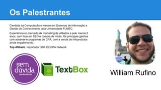 Cientista da Computação e mestre em Sistemas de Informação e
Gestão do Conhecimento pela Universidade FUMEC.
Experiência no mercado de marketing de afiliados a pelo menos 5
anos, com foco em SEO e compra de mídia. Os principais ganhos
com adsense e programas de CPA, com a venda de infoprodutos
ainda engatinhando.
Top Afiliado: Importador 360, C2 CPA Network
Os Palestrantes
William Rufino
 
