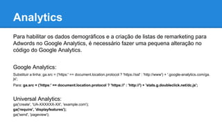 Para habilitar os dados demográficos e a criação de listas de remarketing para
Adwords no Google Analytics, é necessário fazer uma pequena alteração no
código do Google Analytics.
Google Analytics:
Substituir a linha: ga.src = ('https:' == document.location.protocol ? 'https://ssl' : 'http://www') + '.google-analytics.com/ga.
js';
Para: ga.src = ('https:' == document.location.protocol ? 'https://' : 'http://') + 'stats.g.doubleclick.net/dc.js';
Universal Analytics:
ga('create', 'UA-XXXXXX-XX', 'example.com');
ga('require', 'displayfeatures');
ga('send', 'pageview');
Analytics
 
