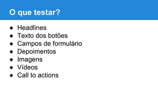 O que testar?
● Headlines
● Texto dos botões
● Campos de formulário
● Depoimentos
● Imagens
● Vídeos
● Call to actions
 