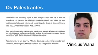 Os Palestrantes
Especialista em marketing digital e web analytics com mais de 7 anos de
experiência no mercado de afiliados e marketing digital, com vários de seus
projetos espalhados pela internet. Já passando pelas áreas de desenvolvimento
web, SEO, Links Patrocinados e Web Analytics.
Atuo com diversos sites na internet e trabalho na agência Wunderman ajudando
em estratégias de performance digital e análise de dados para grandes clientes
como Vivo, TAM, Catho, Microsoft, Estácio entre outros.
Recentemente, foi um dos Top Afiliados dos infoprodutos: Empreendedor sem
Fronteiras, Fitoenergética, Metas e Objetivos 2.0 e Negócio de Palestras.
Vinicius Viana
 