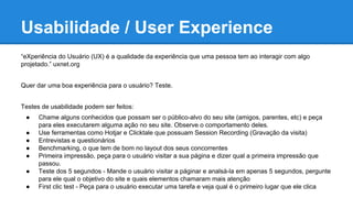 Usabilidade / User Experience
“eXperiência do Usuário (UX) é a qualidade da experiência que uma pessoa tem ao interagir com algo
projetado.” uxnet.org
Quer dar uma boa experiência para o usuário? Teste.
Testes de usabilidade podem ser feitos:
● Chame alguns conhecidos que possam ser o público-alvo do seu site (amigos, parentes, etc) e peça
para eles executarem alguma ação no seu site. Observe o comportamento deles.
● Use ferramentas como Hotjar e Clicktale que possuam Session Recording (Gravação da visita)
● Entrevistas e questionários
● Benchmarking, o que tem de bom no layout dos seus concorrentes
● Primeira impressão, peça para o usuário visitar a sua página e dizer qual a primeira impressão que
passou.
● Teste dos 5 segundos - Mande o usuário visitar a páginar e analsá-la em apenas 5 segundos, pergunte
para ele qual o objetivo do site e quais elementos chamaram mais atenção
● First clic test - Peça para o usuário executar uma tarefa e veja qual é o primeiro lugar que ele clica
 