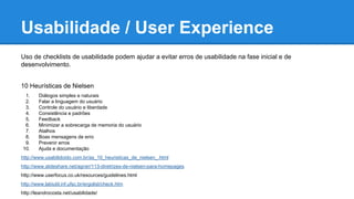 Usabilidade / User Experience
Uso de checklists de usabilidade podem ajudar a evitar erros de usabilidade na fase inicial e de
desenvolvimento.
10 Heurísticas de Nielsen
1. Diálogos simples e naturais
2. Falar a linguagem do usuário
3. Controle do usuário e liberdade
4. Consistência e padrões
5. Feedback
6. Minimizar a sobrecarga de memoria do usuário
7. Atalhos
8. Boas mensagens de erro
9. Prevenir erros
10. Ajuda e documentação
http://www.usabilidoido.com.br/as_10_heuristicas_de_nielsen_.html
http://www.slideshare.net/agner/113-diretrizes-de-nielsen-para-homepages
http://www.userfocus.co.uk/resources/guidelines.html
http://www.labiutil.inf.ufsc.br/ergolist/check.htm
http://leandrocosta.net/usabilidade/
 