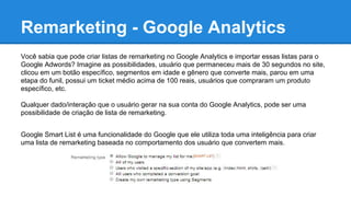Remarketing - Google Analytics
Você sabia que pode criar listas de remarketing no Google Analytics e importar essas listas para o
Google Adwords? Imagine as possibilidades, usuário que permaneceu mais de 30 segundos no site,
clicou em um botão específico, segmentos em idade e gênero que converte mais, parou em uma
etapa do funil, possui um ticket médio acima de 100 reais, usuários que compraram um produto
específico, etc.
Qualquer dado/interação que o usuário gerar na sua conta do Google Analytics, pode ser uma
possibilidade de criação de lista de remarketing.
Google Smart List é uma funcionalidade do Google que ele utiliza toda uma inteligência para criar
uma lista de remarketing baseada no comportamento dos usuário que convertem mais.
 