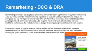 Remarketing - DCO & DRA
Remarketing dinâmico é a evolução do remarketing (Dynamic Creative Optimization ou Dynamic Remarketing
Ads), já pensou em exibir uma comunicação específica se o usuário visitou um determinado produto ou
serviço do seu site (ideal para e-commerces). O Google Adwords já possui essa funcionalidade específica
para segmentos: E-commerce, Educação, Vôo, Viagens, Hotel, Empregos, Classificados, Mercado
imobiliário, customizado. Se você já anuncia no Google Shopping esse processo fica ainda mais simples.
É necessário alterar as tags de Adwords para receberem valores dinâmicos específicos e também é
necessário subir um feed informativo com os produtos e serviços ofertados no seu site, será com essas
informações que o Adwords irá cruzar as informações e exibir um banner específico pro usuário.
 