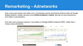Remarketing - Adnetworks
Caso você queira atingir mais redes com o remarketing usando remarketing dinâmico além da Google
Display Network, existem serviços como Perfect Audience e Adroll, eles são os mais acessíveis e
com melhor custo-benefício.
Com eles você consegue impactar o seu público no Google (GDN) Facebook (FBX), Twitter Ads e
muitas outras adnetworks.
 