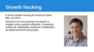 Growth Hacking
O termo Growth Hacking foi criado por Sean
Ellis, em 2010.
Descreve um novo processo de adquirir e
engajar novos usuários utilizando o marketing
tradicional, habilidades analíticas e habilidades
de desenvolvimento de produto.
 