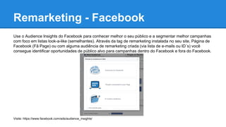 Remarketing - Facebook
Use o Audience Insights do Facebook para conhecer melhor o seu público e a segmentar melhor campanhas
com foco em listas look-a-like (semelhantes). Através da tag de remarketing instalada no seu site, Página de
Facebook (Fã Page) ou com alguma audiência de remarketing criada (via lista de e-mails ou ID´s) você
consegue identificar oportunidades de público alvo para campanhas dentro do Facebook e fora do Facebook.
Visite: https://www.facebook.com/ads/audience_insights/
 