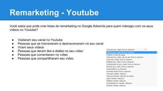Remarketing - Youtube
Você sabia que pode criar listas de remarketing no Google Adwords para quem interagiu com os seus
vídeos no Youtube?
● Visitaram seu canal no Youtube
● Pessoas que se inscreveram e desinscreveram no seu canal
● Viram seus vídeos
● Pessoas que deram like e dislike no seu vídeo
● Pessoas que comentaram no vídeo
● Pessoas que compartilharam seu vídeo
 