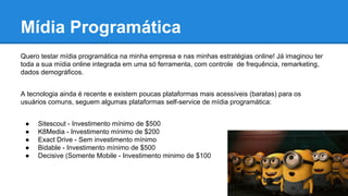 Mídia Programática
Quero testar mídia programática na minha empresa e nas minhas estratégias online! Já imaginou ter
toda a sua mídia online integrada em uma só ferramenta, com controle de frequência, remarketing,
dados demográficos.
A tecnologia ainda é recente e existem poucas plataformas mais acessíveis (baratas) para os
usuários comuns, seguem algumas plataformas self-service de mídia programática:
● Sitescout - Investimento mínimo de $500
● K8Media - Investimento mínimo de $200
● Exact Drive - Sem investimento mínimo
● Bidable - Investimento mínimo de $500
● Decisive (Somente Mobile - Investimento minimo de $100
 