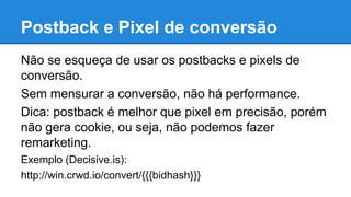 Não se esqueça de usar os postbacks e pixels de
conversão.
Sem mensurar a conversão, não há performance.
Dica: postback é melhor que pixel em precisão, porém
não gera cookie, ou seja, não podemos fazer
remarketing.
Exemplo (Decisive.is):
http://win.crwd.io/convert/{{{bidhash}}}
Postback e Pixel de conversão
 