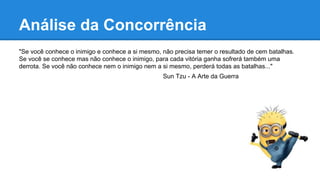 "Se você conhece o inimigo e conhece a si mesmo, não precisa temer o resultado de cem batalhas.
Se você se conhece mas não conhece o inimigo, para cada vitória ganha sofrerá também uma
derrota. Se você não conhece nem o inimigo nem a si mesmo, perderá todas as batalhas..."
Sun Tzu - A Arte da Guerra
Análise da Concorrência
 