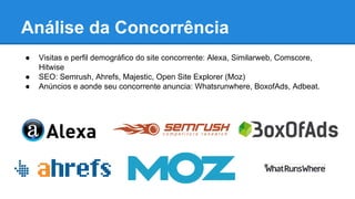 ● Visitas e perfil demográfico do site concorrente: Alexa, Similarweb, Comscore,
Hitwise
● SEO: Semrush, Ahrefs, Majestic, Open Site Explorer (Moz)
● Anúncios e aonde seu concorrente anuncia: Whatsrunwhere, BoxofAds, Adbeat.
Análise da Concorrência
 