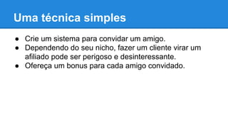 Uma técnica simples
● Crie um sistema para convidar um amigo.
● Dependendo do seu nicho, fazer um cliente virar um
afiliado pode ser perigoso e desinteressante.
● Ofereça um bonus para cada amigo convidado.
 