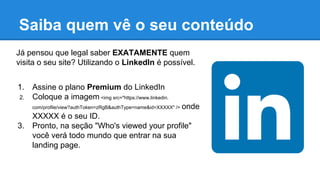 Saiba quem vê o seu conteúdo
Já pensou que legal saber EXATAMENTE quem
visita o seu site? Utilizando o LinkedIn é possível.
1. Assine o plano Premium do LinkedIn
2. Coloque a imagem <img src="https://www.linkedin.
com/profile/view?authToken=zRgB&authType=name&id=XXXXX" /> onde
XXXXX é o seu ID.
3. Pronto, na seção "Who's viewed your profile"
você verá todo mundo que entrar na sua
landing page.
 