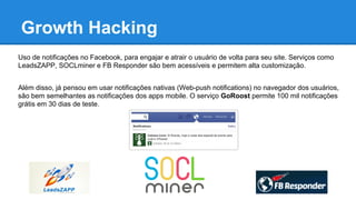 Growth Hacking
Uso de notificações no Facebook, para engajar e atrair o usuário de volta para seu site. Serviços como
LeadsZAPP, SOCLminer e FB Responder são bem acessíveis e permitem alta customização.
Além disso, já pensou em usar notificações nativas (Web-push notifications) no navegador dos usuários,
são bem semelhantes as notificações dos apps mobile. O serviço GoRoost permite 100 mil notificações
grátis em 30 dias de teste.
 