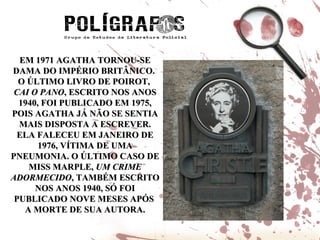 EM 1971 AGATHA TORNOU-SE DAMA DO IMPÉRIO BRITÂNICO.  O ÚLTIMO LIVRO DE POIROT,  CAI O PANO , ESCRITO NOS ANOS 1940, FOI PUBLICADO EM 1975, POIS AGATHA JÁ NÃO SE SENTIA MAIS DISPOSTA A ESCREVER. ELA FALECEU EM JANEIRO DE 1976, VÍTIMA DE UMA PNEUMONIA. O ÚLTIMO CASO DE MISS MARPLE,  UM CRIME ADORMECIDO , TAMBÉM ESCRITO NOS ANOS 1940, SÓ FOI PUBLICADO NOVE MESES APÓS  A MORTE DE SUA AUTORA. 