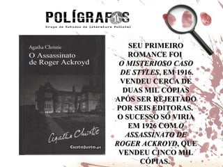 SEU PRIMEIRO ROMANCE FOI  O MISTERIOSO CASO DE STYLES , EM 1916. VENDEU CERCA DE DUAS MIL CÓPIAS APÓS SER REJEITADO POR SEIS EDITORAS.  O SUCESSO SÓ VIRIA EM 1926 COM  O ASSASSINATO DE ROGER ACKROYD , QUE VENDEU CINCO MIL CÓPIAS.  