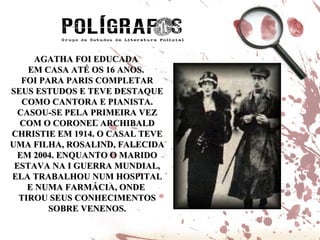 AGATHA FOI EDUCADA  EM CASA ATÉ OS 16 ANOS.  FOI PARA PARIS COMPLETAR SEUS ESTUDOS E TEVE DESTAQUE COMO CANTORA E PIANISTA. CASOU-SE PELA PRIMEIRA VEZ COM O CORONEL ARCHIBALD CHRISTIE EM 1914. O CASAL TEVE UMA FILHA, ROSALIND, FALECIDA EM 2004. ENQUANTO O MARIDO ESTAVA NA I GUERRA MUNDIAL, ELA TRABALHOU NUM HOSPITAL E NUMA FARMÁCIA, ONDE  TIROU SEUS CONHECIMENTOS SOBRE VENENOS. 
