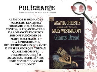 ALÉM DOS 80 ROMANCES POLICIAIS, ELA AINDA PRODUZIU COLEÇÕES DE CONTOS, 19 PEÇAS TEATRAIS  E 6 ROMANCES ESCRITOS  SOB O PSEUDÔNIMO DE  MARY WESTMACOTT.  ELA É PIONEIRA NOS DESFECHOS IMPRESSIONANTES E INESPERADOS QUE TORNAM QUASE IMPOSSÍVEL DESCOBRIR QUEM É O ASSASSINO, O SUB-GÊNERO HOJE CONHECIDO COMO “WHUDUNNIT”. 