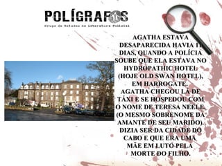 AGATHA ESTAVA DESAPARECIDA HAVIA 11 DIAS, QUANDO A POLÍCIA SOUBE QUE ELA ESTAVA NO HYDROPATHIC HOTEL (HOJE OLD SWAN HOTEL), EM HARROGATE.  AGATHA CHEGOU LÁ DE TÁXI E SE HOSPEDOU COM O NOME DE TERESA NEELE, (O MESMO SOBRENOME DA AMANTE DE SEU MARIDO). DIZIA SER DA CIDADE DO CABO E QUE ERA UMA  MÃE EM LUTO PELA  MORTE DO FILHO. 