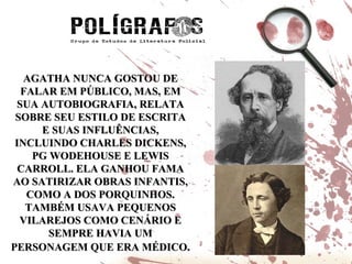 AGATHA NUNCA GOSTOU DE FALAR EM PÚBLICO, MAS, EM SUA AUTOBIOGRAFIA, RELATA SOBRE SEU ESTILO DE ESCRITA E SUAS INFLUÊNCIAS, INCLUINDO CHARLES DICKENS, PG WODEHOUSE E LEWIS CARROLL. ELA GANHOU FAMA AO SATIRIZAR OBRAS INFANTIS, COMO A DOS PORQUINHOS. TAMBÉM USAVA PEQUENOS VILAREJOS COMO CENÁRIO E SEMPRE HAVIA UM PERSONAGEM QUE ERA MÉDICO . 
