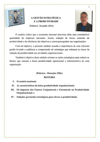 1
A GESTÃO ESTRATÉGICA
E A PRODUTIVIDADE
(Palestra - Duração: 02hs)
O cenário crítico que a economia nacional atravessa afeta uma considerável
quantidade de empresas nacionais. Assim, redução de riscos, aumento da
produtividade e da eficiência são objetivos a serem perseguidos nas organizações.
Com tal objetivo, o presente módulo ressalta a importância de uma eficiente
gestão levando a audiência a compreensão de estratégias que reduzam os riscos da
redução da produtividade nas atividades organizacionais.
Também é objetivo deste módulo orientar as ações estratégicas para reduzir os
fatores que causam a baixa produtividade operacional e administrativa de uma
organização.
(Palestra - Duração: 02hs)
ROTEIRO
I. O cenário nacional;
II. As características da baixa produtividade organizacional;
III. Os impactos dos Fatores Conjunturais e Estruturais na Produtividade
Organizacional; e
IV. Soluções gerenciais estratégicas para elevar a produtividade.
 