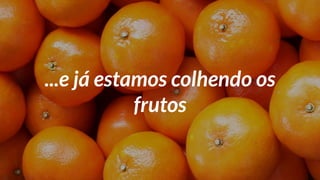 ...e já estamos colhendo os
frutos
 