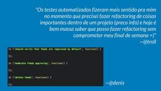"Os testes automatizados fizeram mais sentido pra mim
no momento que precisei fazer refactoring de coisas
importantes dentro de um projeto (preco info) e hoje é
bem massa saber que posso fazer refactoring sem
comprometer meu final de semana =)"
~@troll
~@denis
 