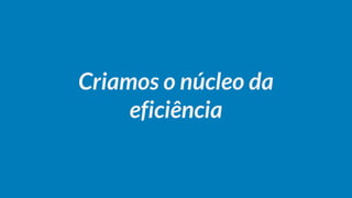 Criamos o núcleo da
eficiência
 
