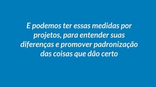 E podemos ter essas medidas por
projetos, para entender suas
diferenças e promover padronização
das coisas que dão certo
 