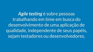 Agile testing é sobre pessoas
trabalhando em time em busca do
desenvolvimento de uma aplicação de
qualidade, independente de seus papéis,
sejam testadores ou desenvolvedores.
 