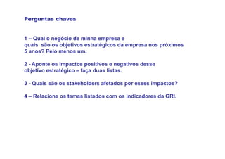 Perguntas chaves


1 – Qual o negócio de minha empresa e
quais são os objetivos estratégicos da empresa nos próximos
5 anos? Pelo menos um.

2 - Aponte os impactos positivos e negativos desse
objetivo estratégico – faça duas listas.

3 - Quais são os stakeholders afetados por esses impactos?

4 – Relacione os temas listados com os indicadores da GRI.
 